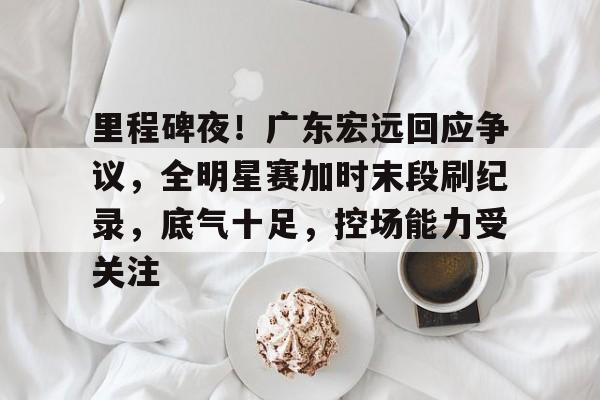 里程碑夜！广东宏远回应争议，全明星赛加时末段刷纪录，底气十足，控场能力受关注的简单介绍-开云体育网址