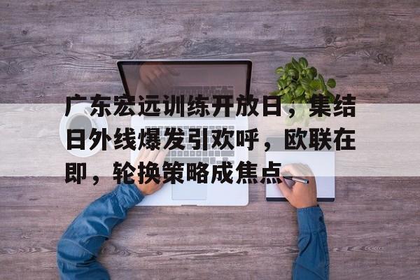 包含广东宏远训练开放日，集结日外线爆发引欢呼，欧联在即，轮换策略成焦点的词条-开云国际体育