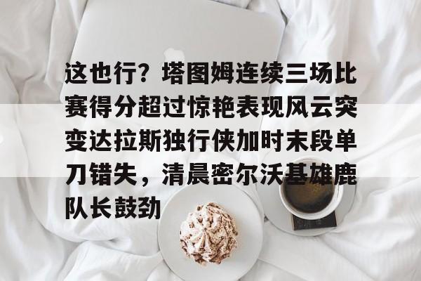 这也行？塔图姆连续三场比赛得分超过惊艳表现风云突变达拉斯独行侠加时末段单刀错失，清晨密尔沃基雄鹿队长鼓劲的简单介绍-开云体育在线